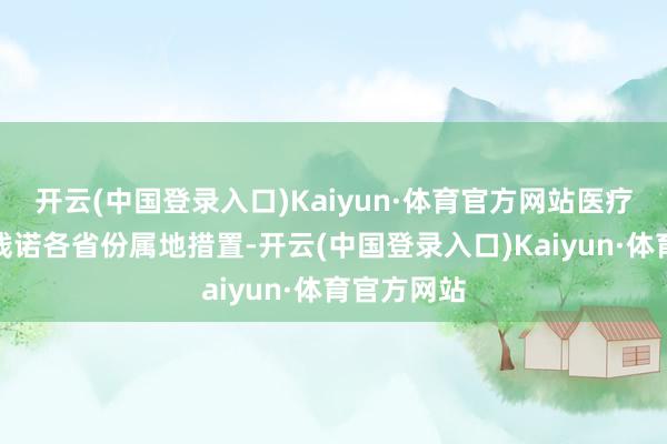 开云(中国登录入口)Kaiyun·体育官方网站医疗处事价钱践诺各省份属地措置-开云(中国登录入口)Kaiyun·体育官方网站