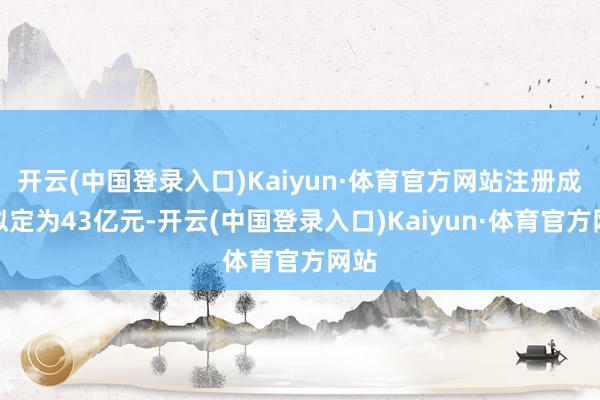 开云(中国登录入口)Kaiyun·体育官方网站注册成本拟定为43亿元-开云(中国登录入口)Kaiyun·体育官方网站