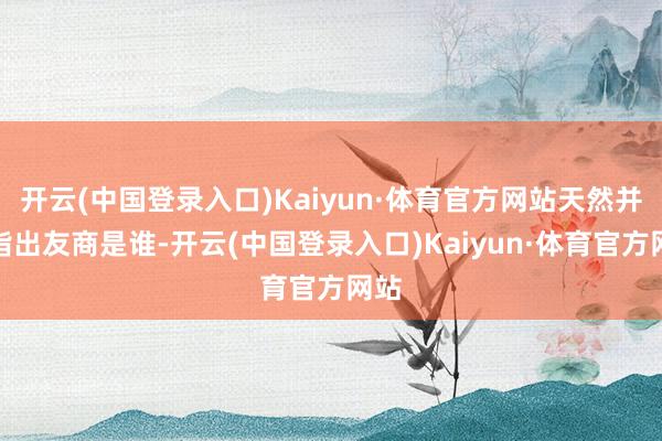 开云(中国登录入口)Kaiyun·体育官方网站天然并未指出友商是谁-开云(中国登录入口)Kaiyun·体育官方网站