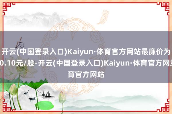 开云(中国登录入口)Kaiyun·体育官方网站最廉价为10.10元/股-开云(中国登录入口)Kaiyun·体育官方网站