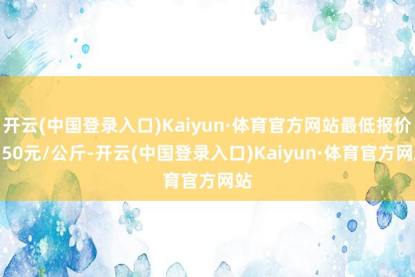 开云(中国登录入口)Kaiyun·体育官方网站最低报价7.50元/公斤-开云(中国登录入口)Kaiyun·体育官方网站