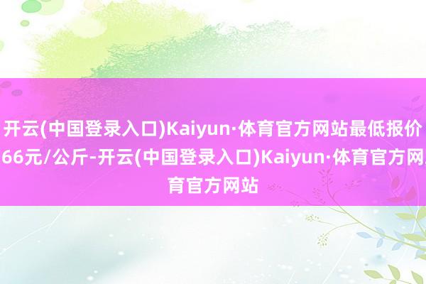 开云(中国登录入口)Kaiyun·体育官方网站最低报价9.66元/公斤-开云(中国登录入口)Kaiyun·体育官方网站