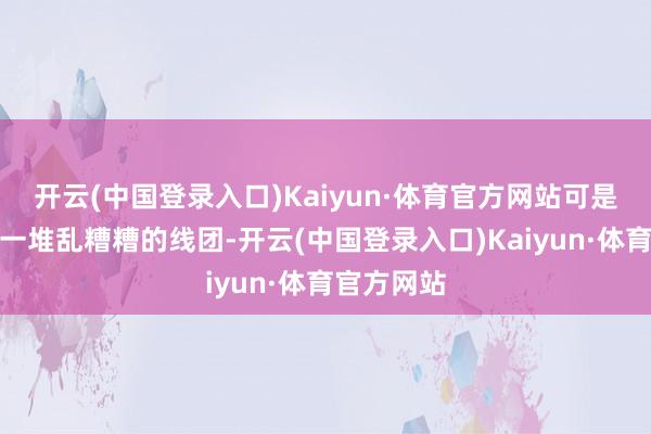开云(中国登录入口)Kaiyun·体育官方网站可是它们就像一堆乱糟糟的线团-开云(中国登录入口)Kaiyun·体育官方网站