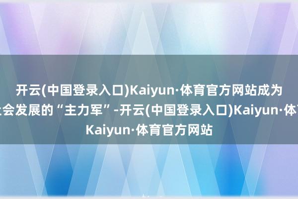 开云(中国登录入口)Kaiyun·体育官方网站成为全省经济社会发展的“主力军”-开云(中国登录入口)Kaiyun·体育官方网站
