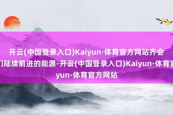 开云(中国登录入口)Kaiyun·体育官方网站齐会成为他们陆续前进的能源-开云(中国登录入口)Kaiyun·体育官方网站