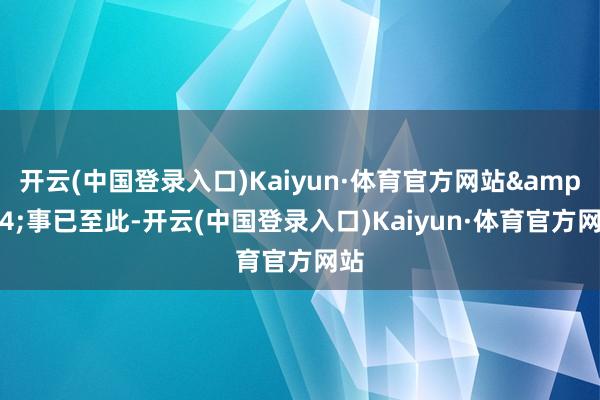 开云(中国登录入口)Kaiyun·体育官方网站&34;事已至此-开云(中国登录入口)Kaiyun·体育官方网站