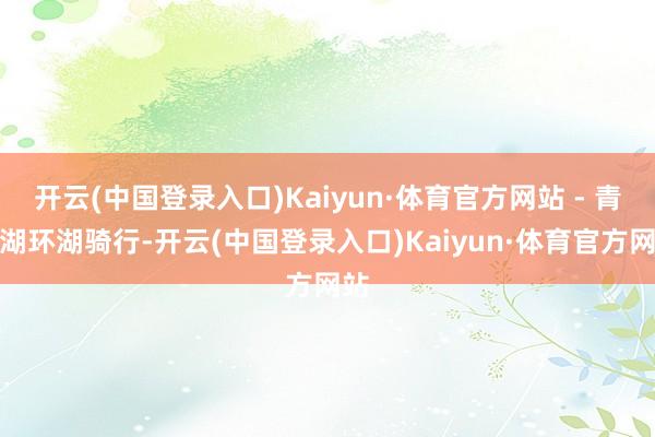 开云(中国登录入口)Kaiyun·体育官方网站 - 青海湖环湖骑行-开云(中国登录入口)Kaiyun·体育官方网站