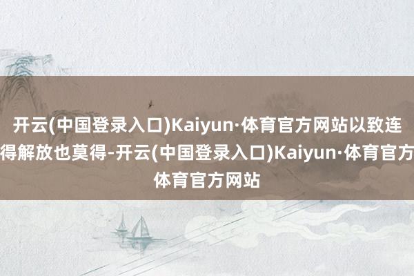 开云(中国登录入口)Kaiyun·体育官方网站以致连起码得解放也莫得-开云(中国登录入口)Kaiyun·体育官方网站