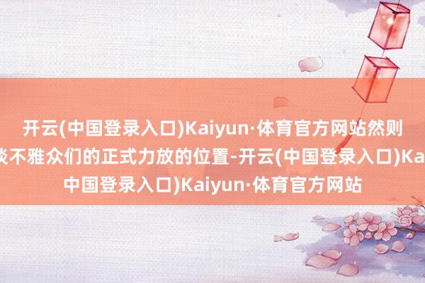 开云(中国登录入口)Kaiyun·体育官方网站然则谁思到这个导演知谈不雅众们的正式力放的位置-开云(中国登录入口)Kaiyun·体育官方网站