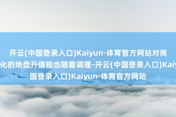 开云(中国登录入口)Kaiyun·体育官方网站对商品房状况预征各异化的地盘升值税也随着调理-开云(中国登录入口)Kaiyun·体育官方网站
