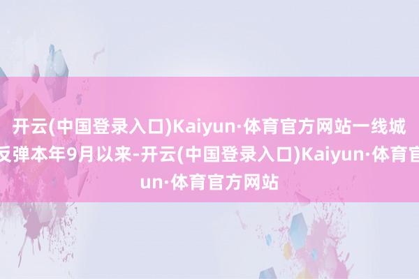 开云(中国登录入口)Kaiyun·体育官方网站一线城市率先反弹本年9月以来-开云(中国登录入口)Kaiyun·体育官方网站