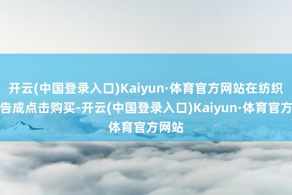 开云(中国登录入口)Kaiyun·体育官方网站在纺织门口告成点击购买-开云(中国登录入口)Kaiyun·体育官方网站