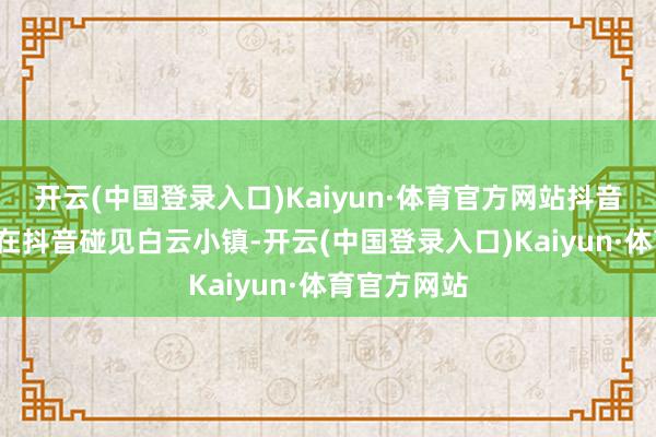 开云(中国登录入口)Kaiyun·体育官方网站抖音参与话题#在抖音碰见白云小镇-开云(中国登录入口)Kaiyun·体育官方网站