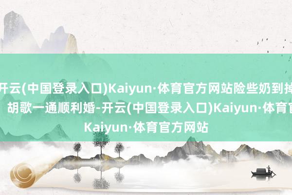 开云(中国登录入口)Kaiyun·体育官方网站险些奶到掉牙！        胡歌一通顺利婚-开云(中国登录入口)Kaiyun·体育官方网站