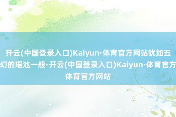 开云(中国登录入口)Kaiyun·体育官方网站犹如五彩玄幻的瑶池一般-开云(中国登录入口)Kaiyun·体育官方网站