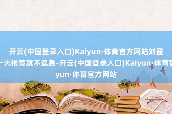 开云(中国登录入口)Kaiyun·体育官方网站刘盈盈的存一火根蒂就不遑急-开云(中国登录入口)Kaiyun·体育官方网站