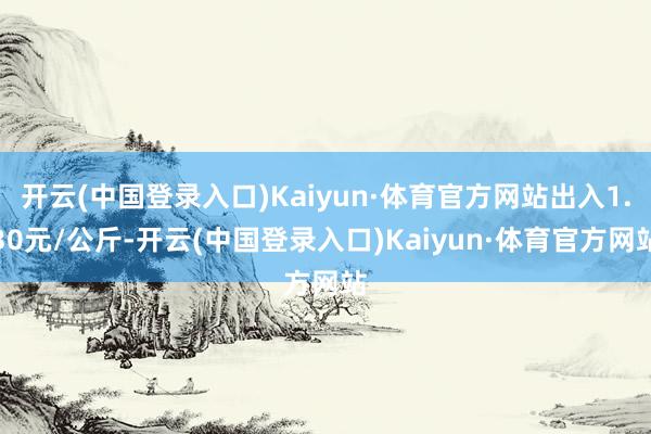 开云(中国登录入口)Kaiyun·体育官方网站出入1.30元/公斤-开云(中国登录入口)Kaiyun·体育官方网站