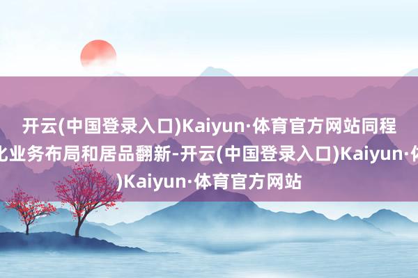 开云(中国登录入口)Kaiyun·体育官方网站同程旅行不休强化业务布局和居品翻新-开云(中国登录入口)Kaiyun·体育官方网站