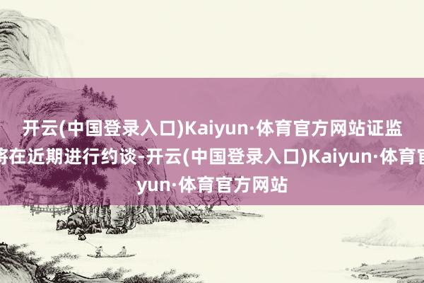 开云(中国登录入口)Kaiyun·体育官方网站证监会可能将在近期进行约谈-开云(中国登录入口)Kaiyun·体育官方网站