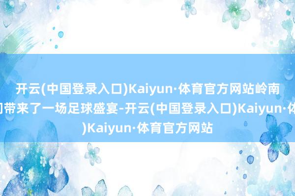 开云(中国登录入口)Kaiyun·体育官方网站岭南的“雄狮”们带来了一场足球盛宴-开云(中国登录入口)Kaiyun·体育官方网站