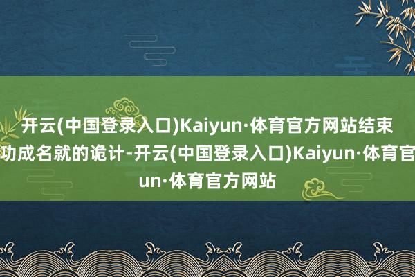 开云(中国登录入口)Kaiyun·体育官方网站结束了我方功成名就的诡计-开云(中国登录入口)Kaiyun·体育官方网站