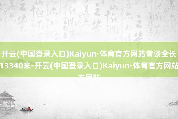 开云(中国登录入口)Kaiyun·体育官方网站雪谈全长13340米-开云(中国登录入口)Kaiyun·体育官方网站