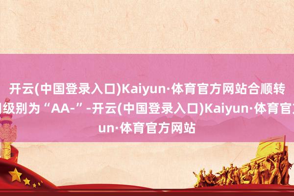 开云(中国登录入口)Kaiyun·体育官方网站合顺转债信用级别为“AA-”-开云(中国登录入口)Kaiyun·体育官方网站