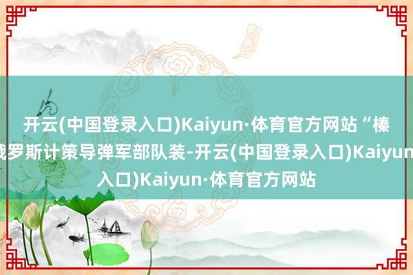 开云(中国登录入口)Kaiyun·体育官方网站“榛树”导弹将在俄罗斯计策导弹军部队装-开云(中国登录入口)Kaiyun·体育官方网站