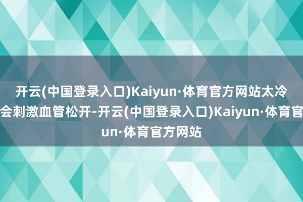 开云(中国登录入口)Kaiyun·体育官方网站太冷的环境会刺激血管松开-开云(中国登录入口)Kaiyun·体育官方网站