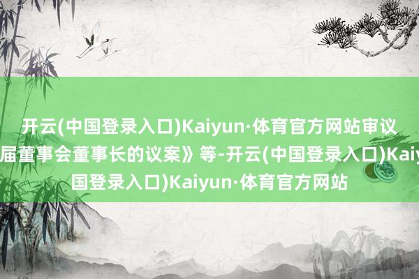 开云(中国登录入口)Kaiyun·体育官方网站审议了《对于选举第十届董事会董事长的议案》等-开云(中国登录入口)Kaiyun·体育官方网站