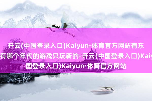 开云(中国登录入口)Kaiyun·体育官方网站有东说念主说哪个年代有哪个年代的游戏只玩新的-开云(中国登录入口)Kaiyun·体育官方网站