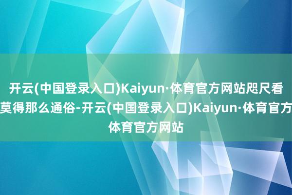 开云(中国登录入口)Kaiyun·体育官方网站咫尺看来并莫得那么通俗-开云(中国登录入口)Kaiyun·体育官方网站