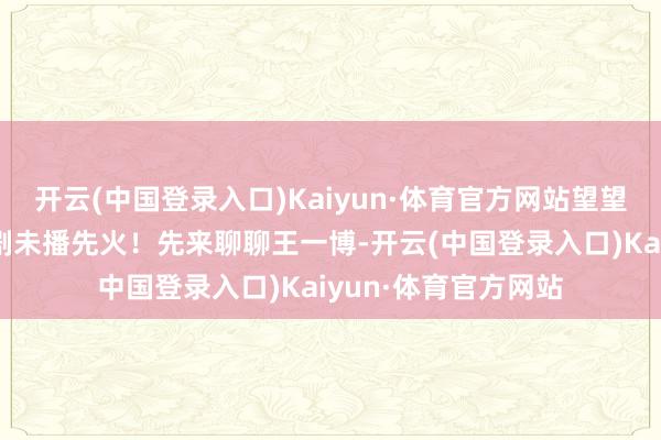 开云(中国登录入口)Kaiyun·体育官方网站望望他们到底凭啥能让剧未播先火！先来聊聊王一博-开云(中国登录入口)Kaiyun·体育官方网站