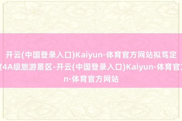 开云(中国登录入口)Kaiyun·体育官方网站拟笃定为国度4A级旅游景区-开云(中国登录入口)Kaiyun·体育官方网站