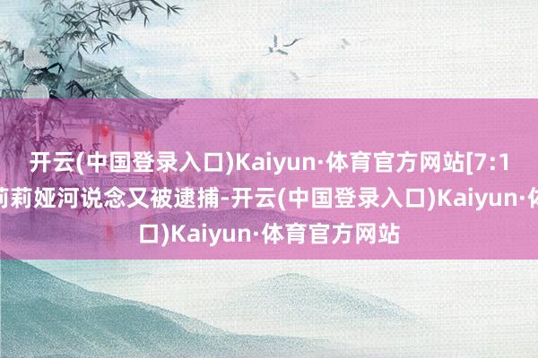 开云(中国登录入口)Kaiyun·体育官方网站[7:18]shadow莉莉娅河说念又被逮捕-开云(中国登录入口)Kaiyun·体育官方网站