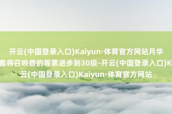 开云(中国登录入口)Kaiyun·体育官方网站月华的灵佑的功能不错径直将召唤兽的等第进步到30级-开云(中国登录入口)Kaiyun·体育官方网站
