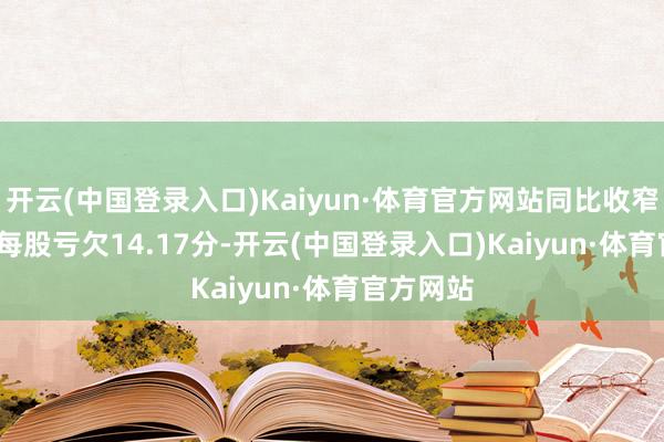 开云(中国登录入口)Kaiyun·体育官方网站同比收窄7.02%;每股亏欠14.17分-开云(中国登录入口)Kaiyun·体育官方网站