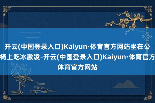 开云(中国登录入口)Kaiyun·体育官方网站坐在公园长椅上吃冰激凌-开云(中国登录入口)Kaiyun·体育官方网站
